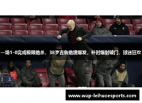 一场1-0完成极限绝杀，38岁吉鲁绝境爆发，补时爆射破门，球迷狂欢